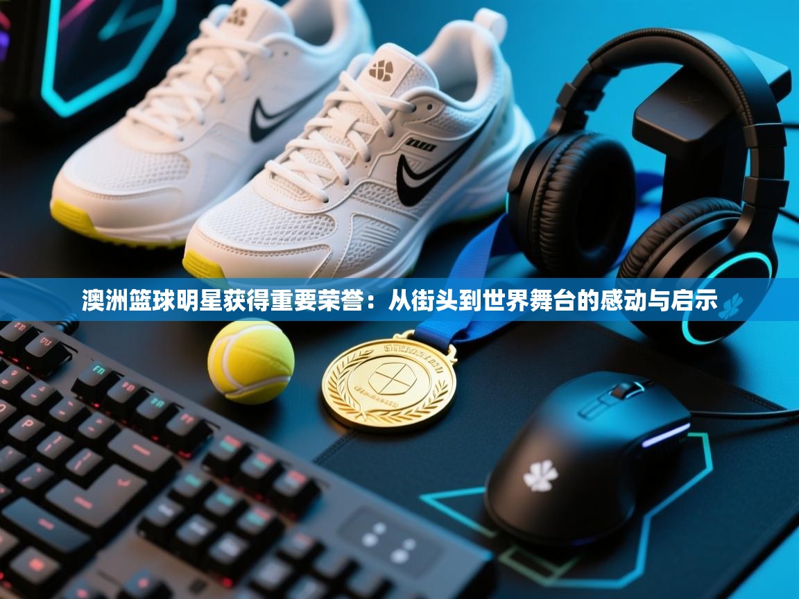 澳洲篮球明星获得重要荣誉：从街头到世界舞台的感动与启示